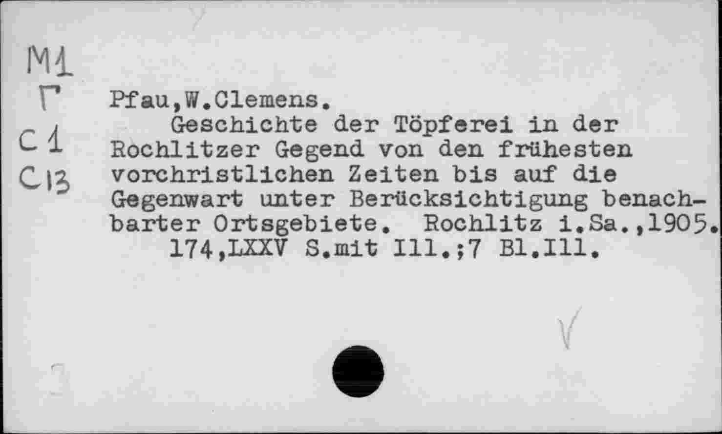 ﻿Ml
Pfau,W.Clemens.
Geschichte der Töpferei in der Rochlitzer Gegend von den frühesten vorchristlichen Zeiten bis auf die Gegenwart unter Berücksichtigung benachbarter Ortsgebiete. Rochlitz i.Sa.,1905 174.LXXV S.mit Ill.;7 Bl.Ill.